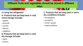 Different fruits and vegetables should be stored in different
ways.
In Using the refrigerator
A. Products that are keep best in cold,
moist storage includes:
• apples
• broccoli
• carrots
• lettuce
• eggplant
B. Products that are keep best in cold,
dry storage includes:
• garlic
• onions
C. Products that are keep best in warm,
dry conditions includes:
• hot peppers
• pumpkins
• winter squash
• sweet potatoes
 