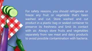 For safety reasons, you should refrigerate or
freeze any fruit or vegetable that’s been
washed and cut. Store washed and cut
product in a plastic bag or sealed container to
preserve its freshness and limit its contact
with air. Always store fruits and vegetables
separately from raw meat and dairy products
to avoid possible contamination with bacteria.
 