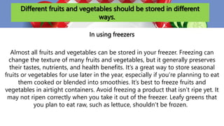 Different fruits and vegetables should be stored in different
ways.
In using freezers
Almost all fruits and vegetables can be stored in your freezer. Freezing can
change the texture of many fruits and vegetables, but it generally preserves
their tastes, nutrients, and health benefits. It’s a great way to store seasonal
fruits or vegetables for use later in the year, especially if you’re planning to eat
them cooked or blended into smoothies. It’s best to freeze fruits and
vegetables in airtight containers. Avoid freezing a product that isn’t ripe yet. It
may not ripen correctly when you take it out of the freezer. Leafy greens that
you plan to eat raw, such as lettuce, shouldn’t be frozen.
 