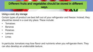 Different fruits and vegetables should be stored in different
ways.
Using a cool, dry storage
Certain types of product are best left out of your refrigerator and freezer. Instead, they
should be stored in a cool dry place. These include:
• Tomatoes
• Bananas
• Potatoes
• Lemons
• Limes
In particular, tomatoes may lose flavor and nutrients when you refrigerate them. They
can also develop an undesirable texture.
 