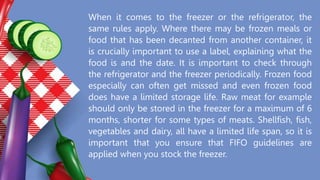 When it comes to the freezer or the refrigerator, the
same rules apply. Where there may be frozen meals or
food that has been decanted from another container, it
is crucially important to use a label, explaining what the
food is and the date. It is important to check through
the refrigerator and the freezer periodically. Frozen food
especially can often get missed and even frozen food
does have a limited storage life. Raw meat for example
should only be stored in the freezer for a maximum of 6
months, shorter for some types of meats. Shellfish, fish,
vegetables and dairy, all have a limited life span, so it is
important that you ensure that FIFO guidelines are
applied when you stock the freezer.
 