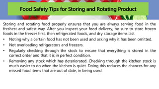 Food Safety Tips for Storing and Rotating Product
Storing and rotating food properly ensures that you are always serving food in the
freshest and safest way. After you inspect your food delivery, be sure to store frozen
foods in the freezer first, then refrigerated foods, and dry storage items last.
• Noting why a certain food has not been used and asking why it has been omitted.
• Not overloading refrigerators and freezers.
• Regularly checking through the stock to ensure that everything is stored in the
correct order and that it is in perfect condition.
• Removing any stock which has deteriorated. Checking through the kitchen stock is
much easier to do when the kitchen is quiet. Doing this reduces the chances for any
missed food items that are out of date, in being used.
 