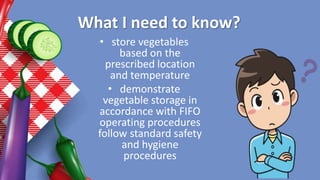 What I need to know?
• store vegetables
based on the
prescribed location
and temperature
• demonstrate
vegetable storage in
accordance with FIFO
operating procedures
follow standard safety
and hygiene
procedures
 