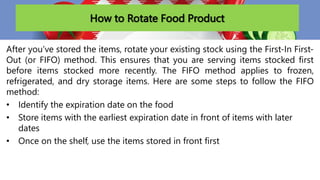 How to Rotate Food Product
After you’ve stored the items, rotate your existing stock using the First-In First-
Out (or FIFO) method. This ensures that you are serving items stocked first
before items stocked more recently. The FIFO method applies to frozen,
refrigerated, and dry storage items. Here are some steps to follow the FIFO
method:
• Identify the expiration date on the food
• Store items with the earliest expiration date in front of items with later
dates
• Once on the shelf, use the items stored in front first
 