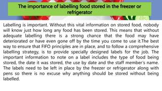 The importance of labelling food stored in the freezer or
refrigerator
Labelling is important. Without this vital information on stored food, nobody
will know just how long any food has been stored. This means that without
adequate labelling there is a strong chance that the food may have
deteriorated or have even gone off by the time you come to use it.The best
way to ensure that FIFO principles are in place, and to follow a comprehensive
labelling strategy, is to provide specially designed labels for the job. The
important information to note on a label includes the type of food being
stored, the date it was stored, the use by date and the staff member’s name.
The labels need to be left in place by the freezer or refrigerator along with
pens so there is no excuse why anything should be stored without being
labelled.
 