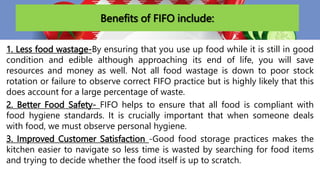 Benefits of FIFO include:
1. Less food wastage-By ensuring that you use up food while it is still in good
condition and edible although approaching its end of life, you will save
resources and money as well. Not all food wastage is down to poor stock
rotation or failure to observe correct FIFO practice but is highly likely that this
does account for a large percentage of waste.
2. Better Food Safety- FIFO helps to ensure that all food is compliant with
food hygiene standards. It is crucially important that when someone deals
with food, we must observe personal hygiene.
3. Improved Customer Satisfaction -Good food storage practices makes the
kitchen easier to navigate so less time is wasted by searching for food items
and trying to decide whether the food itself is up to scratch.
 