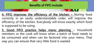 Benefits of FIFO include:
4. FIFO improves the efficiency of the kitchen – Storing food
correctly in an easily understandable order, will improve the
efficiency of the kitchen. Everybody will know exactly which food
is supposed to be using.
5. Good FIFO practice helps menu planning – Household
members or the cook will know when a batch of food needs to
be consumed and when can be factored into your menu. That
way you can ensure that very little food is wasted.
 