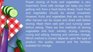 Proper storing of fruits and vegetables is very
important. Since safe storage can keep you from
getting sick from a food borne illness. Fresh fruits
and vegetables should be stored unwashed.
However, fruits and vegetables that are very dirty
after harvest can be rinsed and dried well before
storing. Wash them well with cool running water
before eating. There are five methods of storing
vegetables and fruit: namely; drying, canning,
curing and salting, freezing and common storage.
Which method is chosen depends upon the type of
product, the quality desired and the facilities
available for storage.
 