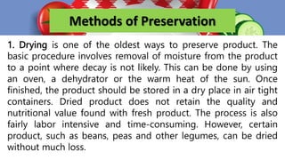 Methods of Preservation
1. Drying is one of the oldest ways to preserve product. The
basic procedure involves removal of moisture from the product
to a point where decay is not likely. This can be done by using
an oven, a dehydrator or the warm heat of the sun. Once
finished, the product should be stored in a dry place in air tight
containers. Dried product does not retain the quality and
nutritional value found with fresh product. The process is also
fairly labor intensive and time-consuming. However, certain
product, such as beans, peas and other legumes, can be dried
without much loss.
 