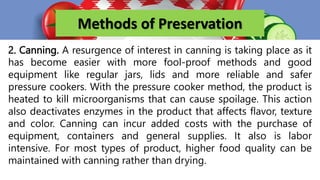 Methods of Preservation
2. Canning. A resurgence of interest in canning is taking place as it
has become easier with more fool-proof methods and good
equipment like regular jars, lids and more reliable and safer
pressure cookers. With the pressure cooker method, the product is
heated to kill microorganisms that can cause spoilage. This action
also deactivates enzymes in the product that affects flavor, texture
and color. Canning can incur added costs with the purchase of
equipment, containers and general supplies. It also is labor
intensive. For most types of product, higher food quality can be
maintained with canning rather than drying.
 