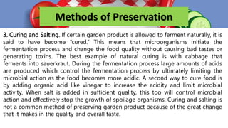 Methods of Preservation
3. Curing and Salting. If certain garden product is allowed to ferment naturally, it is
said to have become “cured.” This means that microorganisms initiate the
fermentation process and change the food quality without causing bad tastes or
generating toxins. The best example of natural curing is with cabbage that
ferments into sauerkraut. During the fermentation process large amounts of acids
are produced which control the fermentation process by ultimately limiting the
microbial action as the food becomes more acidic. A second way to cure food is
by adding organic acid like vinegar to increase the acidity and limit microbial
activity. When salt is added in sufficient quality, this too will control microbial
action and effectively stop the growth of spoilage organisms. Curing and salting is
not a common method of preserving garden product because of the great change
that it makes in the quality and overall taste.
 