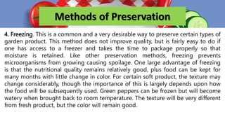 Methods of Preservation
4. Freezing. This is a common and a very desirable way to preserve certain types of
garden product. This method does not improve quality, but is fairly easy to do if
one has access to a freezer and takes the time to package properly so that
moisture is retained. Like other preservation methods, freezing prevents
microorganisms from growing causing spoilage. One large advantage of freezing
is that the nutritional quality remains relatively good, plus food can be kept for
many months with little change in color. For certain soft product, the texture may
change considerably, though the importance of this is largely depends upon how
the food will be subsequently used. Green peppers can be frozen but will become
watery when brought back to room temperature. The texture will be very different
from fresh product, but the color will remain good.
 