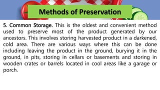 Methods of Preservation
5. Common Storage. This is the oldest and convenient method
used to preserve most of the product generated by our
ancestors. This involves storing harvested product in a darkened,
cold area. There are various ways where this can be done
including leaving the product in the ground, burying it in the
ground, in pits, storing in cellars or basements and storing in
wooden crates or barrels located in cool areas like a garage or
porch.
 