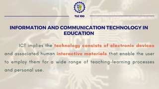 ICT implies the technology consists of electronic devices
and associated human interactive materials that enable the user
to employ them for a wide range of teaching-learning processes
and personal use.
INFORMATION AND COMMUNICATION TECHNOLOGY IN
EDUCATION
TLE 100
 
