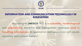 According to UNESCO “ICT is a scientific, technological
and engineering discipline and management technique used in
handling information, its application and association with social,
economic and cultural matters”.
INFORMATION AND COMMUNICATION TECHNOLOGY IN
EDUCATION
TLE 100
 