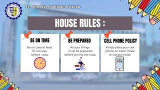 BE PREPARED CELL PHONE POLICY
HOUSE RULES :
BE ON TIME
Be on class at least
10 minutes
before class.
All your things
must be prepared
before joining the class.
Kindly place your cell
phone on silent mode
or vibrate mode.
ST. JOHN PAUL II COLLEGE OF DAVAO
ST. JOHN PAUL II COLLEGE OF DAVAO
 