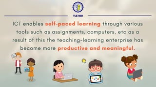ICT enables self-paced learning through various
tools such as assignments, computers, etc as a
result of this the teaching-learning enterprise has
become more productive and meaningful.
TLE 100
 