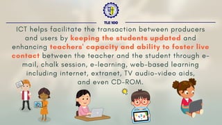 ICT helps facilitate the transaction between producers
and users by keeping the students updated and
enhancing teachers' capacity and ability to foster live
contact between the teacher and the student through e-
mail, chalk session, e-learning, web-based learning
including internet, extranet, TV audio-video aids,
and even CD-ROM.
TLE 100
 