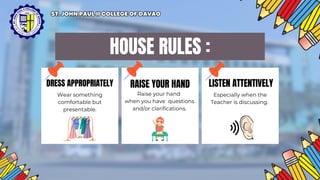 HOUSE RULES :
DRESS APPROPRIATELY RAISE YOUR HAND LISTEN ATTENTIVELY
Wear something
comfortable but
presentable.
Raise your hand
when you have questions
and/or clarifications.
Especially when the
Teacher is discussing.
ST. JOHN PAUL II COLLEGE OF DAVAO
ST. JOHN PAUL II COLLEGE OF DAVAO
 