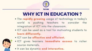 TLE 100
WHY ICT IN EDUCATION ?
The rapidly growing usage of technology in today's
world is pushing teachers to consider the
integration of ICT into the classroom.
ICT can be used as a tool for motivating students to
learn differently.
ICT can be effective and efficient.
ICT gives learners immediate access to richer
source materials.
It can be dynamic and interactive.
 
