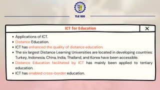 TLE 100
ICT for Education
Applications of ICT.
Distance Education.
ICT has enhanced the quality of distance education.
The six largest Distance Learning Universities are located in developing countries:
Turkey, Indonesia, China, India, Thailand, and Korea have been accessible.
Distance Education facilitated by ICT has mainly been applied to tertiary
education.
ICT has enabled cross-border education.
 