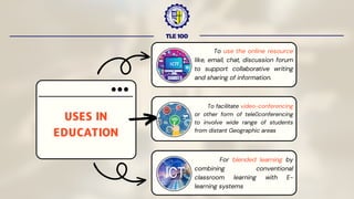 TLE 100
USES IN
EDUCATION
To use the online resource
like, email, chat, discussion forum
to support collaborative writing
and sharing of information.
To facilitate video-conferencing
or other form of teleconferencing
to involve wide range of students
from distant Geographic areas
For blended learning by
combining conventional
classroom learning with E-
learning systems
 
