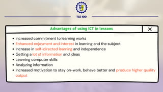 TLE 100
Advantages of using ICT in lessons
Increased commitment to learning works
Enhanced enjoyment and interest in learning and the subject
Increase in self-directed learning and independence
Getting a lot of information and ideas
Learning computer skills
Analyzing information
Increased motivation to stay on-work, behave better and produce higher quality
output
 