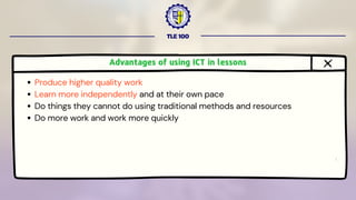 TLE 100
Advantages of using ICT in lessons
Produce higher quality work
Learn more independently and at their own pace
Do things they cannot do using traditional methods and resources
Do more work and work more quickly
 