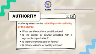TLE 100
AUTHORITY
Authority refers to the reliability and credibility
of the source.
What are the author’s qualifications?
Is the author or source affiliated with a
reputable organization?
Is there a contact person listed?
Is there evidence of quality control?
 