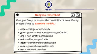TLE 100
One good way to assess the credibility of an authority
or web site is to examine the URL:
edu = college or university
gov = government agency or organization
org = non-profit organization
mil = military organization
com = commercial organization
info = general information site
net = network provider
Things to remember!
 
