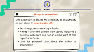 TLE 100
One good way to assess the credibility of an authority
or web site is to examine the URL:
int = intergovernmental organization
A tilde ~ after the domain type usually indicates a
personal web page and not an official part of that
organization’s site
Look for personal data about the author or
organization
Things to remember!
 