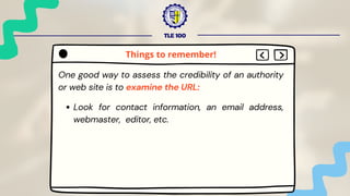 TLE 100
One good way to assess the credibility of an authority
or web site is to examine the URL:
Look for contact information, an email address,
webmaster, editor, etc.
Things to remember!
 
