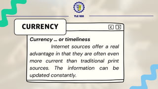 TLE 100
CURRENCY
Currency … or timeliness
Internet sources offer a real
advantage in that they are often even
more current than traditional print
sources. The information can be
updated constantly.
 