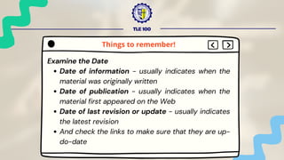 TLE 100
Examine the Date
Date of information - usually indicates when the
material was originally written
Date of publication - usually indicates when the
material first appeared on the Web
Date of last revision or update - usually indicates
the latest revision
And check the links to make sure that they are up-
do-date
Things to remember!
 