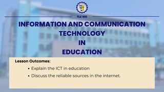 TLE 100
INFORMATION AND COMMUNICATION
TECHNOLOGY
IN
EDUCATION
Lesson Outcomes:
Explain the ICT in education
Discuss the reliable sources in the internet.
 