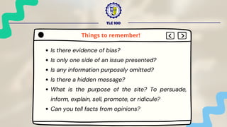 TLE 100
Is there evidence of bias?
Is only one side of an issue presented?
Is any information purposely omitted?
Is there a hidden message?
What is the purpose of the site? To persuade,
inform, explain, sell, promote, or ridicule?
Can you tell facts from opinions?
Things to remember!
 