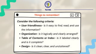TLE 100
Consider the following criteria:
User friendliness- Is it easy to find, read, and use
the information?
Organization- Is it logically and clearly arranged?
Table of Contents or Index- Is it labeled clearly
and is it complete?
Design- Is it clean, clear, and uncluttered?
Things to remember!
 