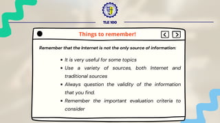 TLE 100
Remember that the Internet is not the only source of information:
It is very useful for some topics
Use a variety of sources, both Internet and
traditional sources
Always question the validity of the information
that you find.
Remember the important evaluation criteria to
consider
Things to remember!
 