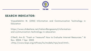 SEARCH INDICATOR:
Vijayalakshmi M. (2016) Information and Communication Technology in
Education
https://www.slideshare.net/IndraniRengasamy1/information-
andcommunication-technology-in-education
O’Neill, Ann B. “Trash or Treasure? How to Evaluate Internet Resources.” 16
Nov. 2004. 7 Apr. 2005
http://www.bcps.org/offices/lis/models/tips/eval.html.
TLE 100
 