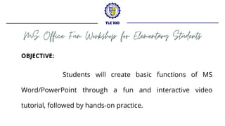 MS Office Fun Workshop for Elementary Students
TLE 100
OBJECTIVE:
Students will create basic functions of MS
Word/PowerPoint through a fun and interactive video
tutorial, followed by hands-on practice.
 