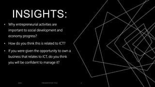 INSIGHTS:
• Why entrepreneurial activities are
important to social development and
economy progress?
• How do you think this is related to ICT?
• If you were given the opportunity to own a
business that relates to ICT, do you think
you will be confident to manage it?
20XX PRESENTATION TITLE 2
 