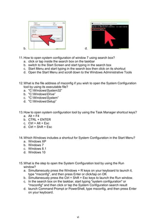 vi
b. d.
11.How to open system configuration of window 7 using search box?
a. click or tap inside the search box on the taskbar
b. switch to the Start Screen and start typing in the search box
c. Start Menu and start typing in the search box then click on its shortcut
d. Open the Start Menu and scroll down to the Windows Administrative Tools
12.What is the file address of msconfig if you wish to open the System Configuration
tool by using its executable file?
a. "C:WindowsSystem32”
b. "C:WindowsDrive”
c. "C:WindowsSystem”
d. "C:WindowsSetup”
13.How to open system configuration tool by using the Task Manager shortcut keys?
a. Alt + F4
b. CTRL + ENTER
c. Ctrl + Alt + Esc
d. Ctrl + Shift + Esc
14.Which Windows includes a shortcut for System Configuration in the Start Menu?
a. Windows XP
b. Windows 7
c. Windows 8.1
d. Windows 10
15.What is the step to open the System Configuration tool by using the Run
window?
a. Simultaneously press the Windows + R keys on your keyboard to launch it,
type "msconfig", and then press Enter or click/tap on OK
b. Simultaneously press the Ctrl + Shift + Esc keys to launch the Run window.
c. In the search box on the taskbar, start typing "system configuration" or
"msconfig" and then click or tap the System Configuration search result
d. launch Command Prompt or PowerShell, type msconfig, and then press Enter
on your keyboard.
 