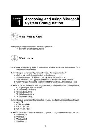 1
Lesson Accessing and using Microsoft
System Configuration
1
What I Need to Know
After going through this lesson, you are expected to:
 Perform system configuration
What I Know
Directions: Choose the letter of the correct answer. Write the chosen letter on a
separate sheet of paper.
1. How to open system configuration of window 7 using search box?
a. click or tap inside the search box on the taskbar
b. switch to the Start Screen and start typing in the search box
c. Start Menu and start typing in the search box then click on its shortcut
d. Open the Start Menu and scroll down to the Windows Administrative Tools
2. What is the file address of msconfig if you wish to open the System Configuration
tool by using its executable file?
a. "C:WindowsSystem32”
b. "C:WindowsDrive”
c. "C:WindowsSystem”
d. "C:WindowsSetup”
3. How to open system configuration tool by using the Task Manager shortcut keys?
a. Alt + F4
b. CTRL + ENTER
c. Ctrl + Alt + Esc
d. Ctrl + Shift + Esc
4. Which Windows includes a shortcut for System Configuration in the Start Menu?
a. Windows XP
b. Windows 7
c. Windows 8.1
d. Windows 10
 