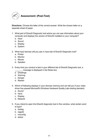 71
Assessment: (Post-Test)
Directions: Choose the letter of the correct answer. Write the chosen letter on a
separate sheet of paper.
1. What part of DirectX Diagnostic tool where you can see information about your
computer and displays the version of DirectX installed on your computer?
a. Input
b. Sound
c. Display
d. System
2. What input devices will you see in Input tab of DirectX Diagnostic tool?
a. Printer
b. Monitor
c. Mouse
d. Speaker
3. Every time you conduct a test in your different tab of DirectX Diagnostic tool, a
_______ message is displayed in the Notes box.
a. Greetings
b. Warning
c. Danger
d. Restart
4. Which of following displays in your devices memory and can tell you if your video
driver has passed Microsoft's Windows Hardware Quality Labs testing standard.
a. Sound
b. Input
c. Display
d. Network
5. If you intend to open the DirectX diagnostic tool in Run window, what certain word
to type?
a. dxdiag
b. regedit
c. msconfig
d. dxtool
 