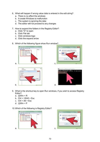 72
6. What will happen if wrong value data is entered in the edit string?
a. There is no effect the windows
b. It create Windows to malfunction
c. The system is ignoring the data
d. The editor will not proceed to any changes
7. How to expand the folders in the Registry Editor?
a. Click “O” to open
b. Click File tab
c. Click windows logo
d. Click the expand arrow
8. Which of the following figure show Run window?
a. c.
b. d.
9. What is the shortcut key to open Run windows, if you wish to access Registry
Editor?
a. ⊞Win + R
b. Ctrl + ⇧Shift + Esc
c. Ctrl + Alt + Esc
d. ⊞Win + P
10.Which of the following is Registry Editor?
a. c.
 