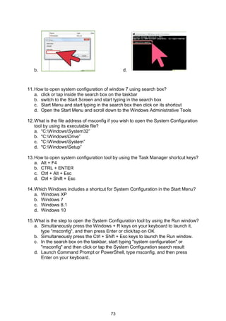73
b. d.
11.How to open system configuration of window 7 using search box?
a. click or tap inside the search box on the taskbar
b. switch to the Start Screen and start typing in the search box
c. Start Menu and start typing in the search box then click on its shortcut
d. Open the Start Menu and scroll down to the Windows Administrative Tools
12.What is the file address of msconfig if you wish to open the System Configuration
tool by using its executable file?
a. "C:WindowsSystem32”
b. "C:WindowsDrive”
c. "C:WindowsSystem”
d. "C:WindowsSetup”
13.How to open system configuration tool by using the Task Manager shortcut keys?
a. Alt + F4
b. CTRL + ENTER
c. Ctrl + Alt + Esc
d. Ctrl + Shift + Esc
14.Which Windows includes a shortcut for System Configuration in the Start Menu?
a. Windows XP
b. Windows 7
c. Windows 8.1
d. Windows 10
15.What is the step to open the System Configuration tool by using the Run window?
a. Simultaneously press the Windows + R keys on your keyboard to launch it,
type "msconfig", and then press Enter or click/tap on OK
b. Simultaneously press the Ctrl + Shift + Esc keys to launch the Run window.
c. In the search box on the taskbar, start typing "system configuration" or
"msconfig" and then click or tap the System Configuration search result
d. Launch Command Prompt or PowerShell, type msconfig, and then press
Enter on your keyboard.
 