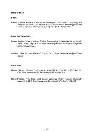 75
References
Book:
Rosalie P. Lujero, Ronaldo V. Ramilo, Michael Angelo C. Gatchalian. “Technology and
Livelihood Education - Information and Communications Technology Learners
Manual - Computer Hardware Servicing - Grade 10.” 1st ed. 2014
Electronic Resources:
Neagu, Codrut. “8 Ways to Start System Configuration in Windows (all versions).”
Digital Citizen. May 10, 2018. https://www.digitalcitizen.life/ways-start-system-
configuration-windows
wikiHow. “How to open Regedit.” July 4, 2019. https://www.wikihow.com/Open-
Regedit
Video link:
Messer, James. “System Configuration - CompTIA A+ 220-1002 - 1.5.” April 28,
2019. https://www.youtube.com/watch?v=aGhCUJmtDR4
MDTechVideos. “Fix, Clean and Repair Windows 10/8/7 Registry [Tutorial].”
November 9, 2017. https://www.youtube.com/watch?v=QmhvRcHbUKQ
 