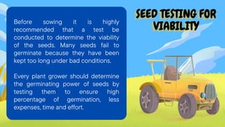SEED TESTING FOR
SEED TESTING FOR
SEED TESTING FOR
VIABILITY
VIABILITY
VIABILITY
Before sowing it is highly
recommended that a test be
conducted to determine the viability
of the seeds. Many seeds fail to
germinate because they have been
kept too long under bad conditions.
Every plant grower should determine
the germinating power of seeds by
testing them to ensure high
percentage of germination, less
expenses, time and effort.
 
