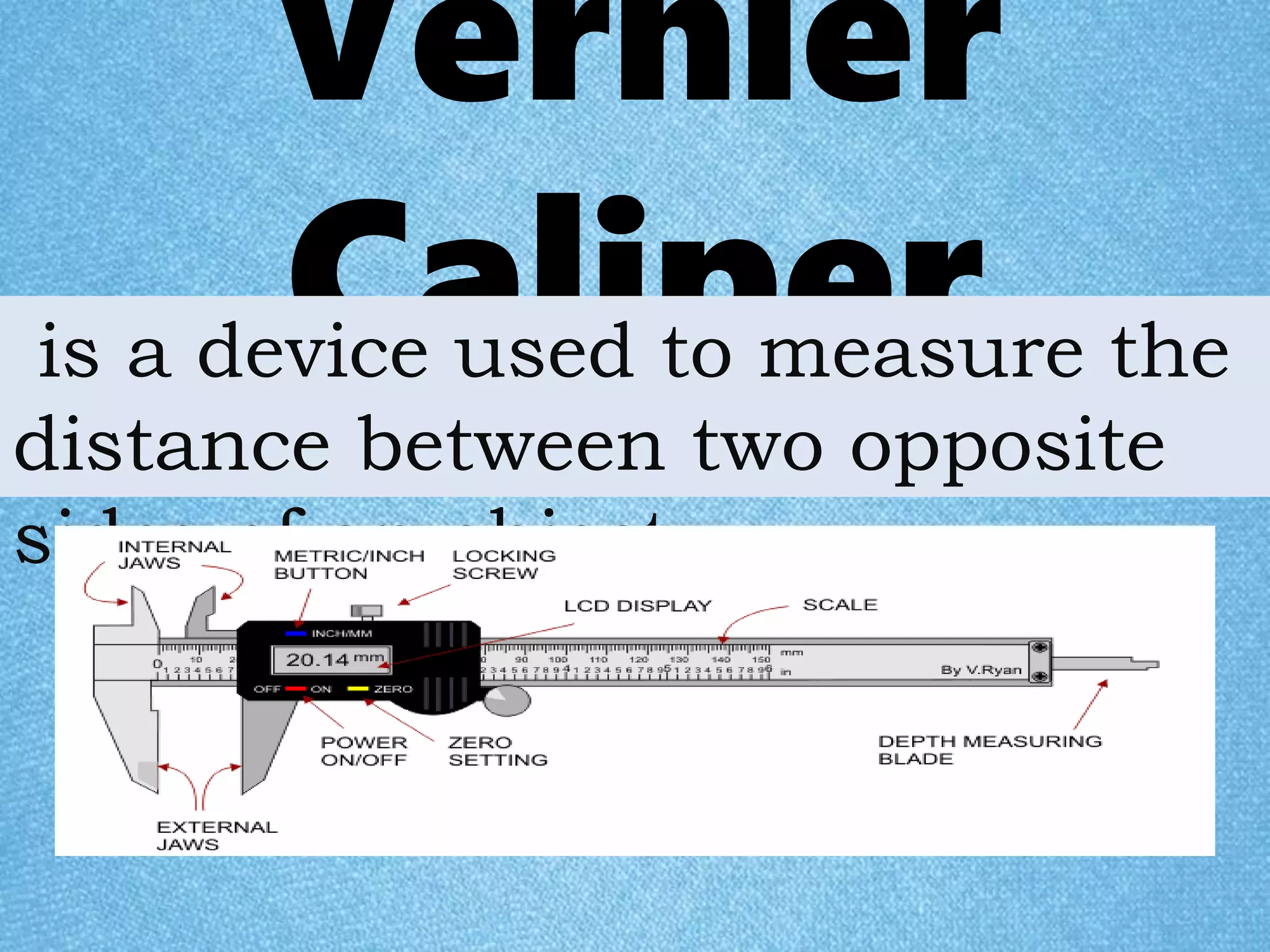 Vernier
Caliperis a device used to measure the
distance between two opposite
sides of an object.
 
