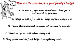 Here are the steps to plan your family’s budget
1. Have a separate envelopes for your
intended expenses.
2. Keep a list of what to buy before shopping.
3. Bring the required amount of money to spend.
4. Stick to your list when buying.
5. Buy your needs first before anything else.
 